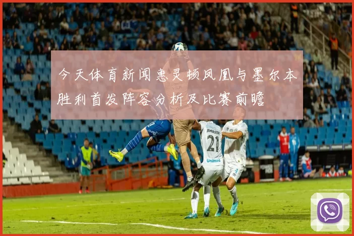 今天体育新闻惠灵顿凤凰与墨尔本胜利首发阵容分析及比赛前瞻