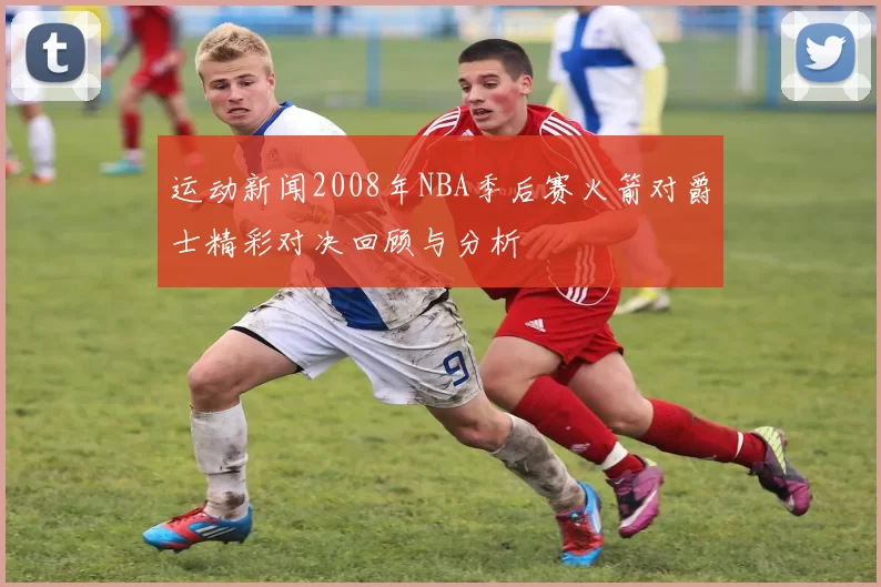 运动新闻2008年NBA季后赛火箭对爵士精彩对决回顾与分析