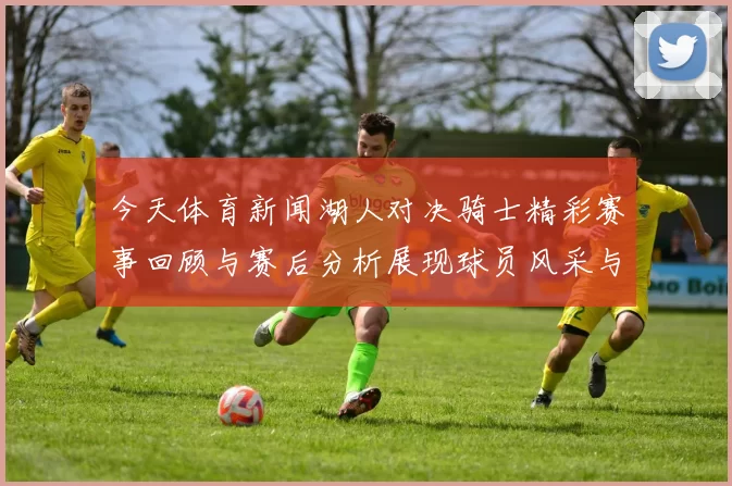 今天体育新闻湖人对决骑士精彩赛事回顾与赛后分析展现球员风采与战术博弈