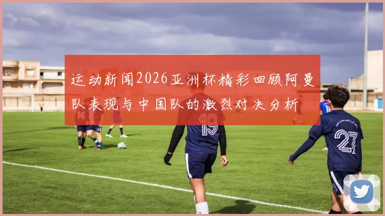 运动新闻2026亚洲杯精彩回顾阿曼队表现与中国队的激烈对决分析