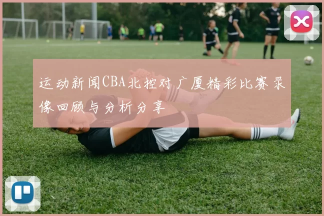 运动新闻CBA北控对广厦精彩比赛录像回顾与分析分享