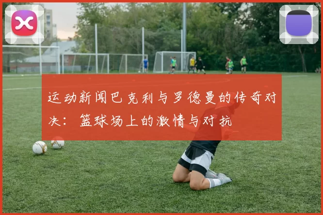运动新闻巴克利与罗德曼的传奇对决：篮球场上的激情与对抗