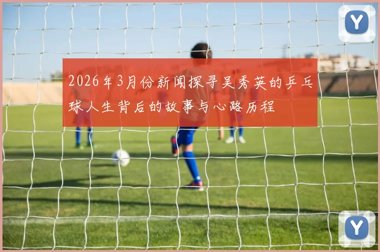2026年3月份新闻探寻吴秀英的乒乓球人生背后的故事与心路历程