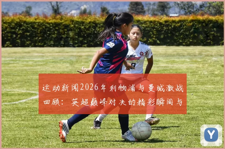 运动新闻2026年利物浦与曼城激战回顾：英超巅峰对决的精彩瞬间与战术解析