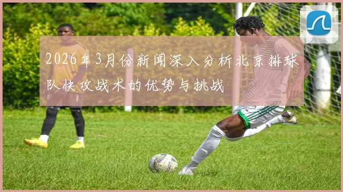 2026年3月份新闻深入分析北京排球队快攻战术的优势与挑战
